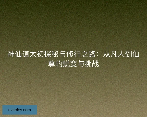 神仙道太初探秘与修行之路：从凡人到仙尊的蜕变与挑战