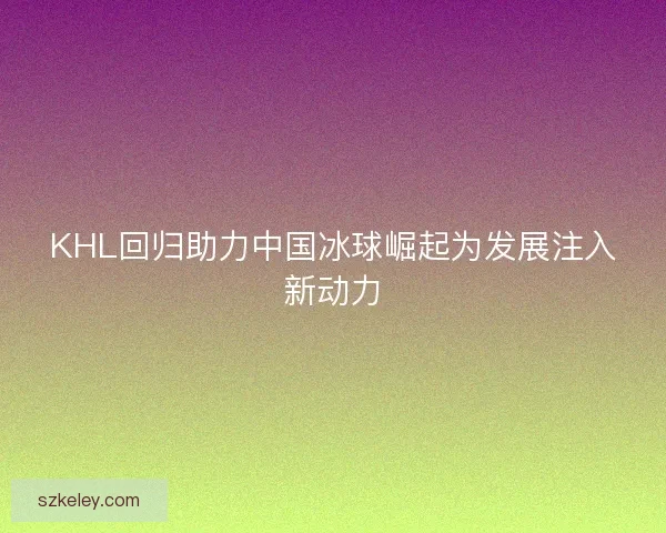 KHL回归助力中国冰球崛起为发展注入新动力 KHL回归助力中国冰球崛起为发展注入新动力