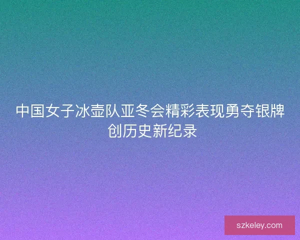 中国女子冰壶队亚冬会精彩表现勇夺银牌 创历史新纪录