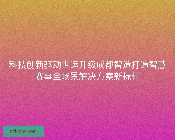 科技创新驱动世运升级成都智造打造智慧赛事全场景解决方案新标杆
