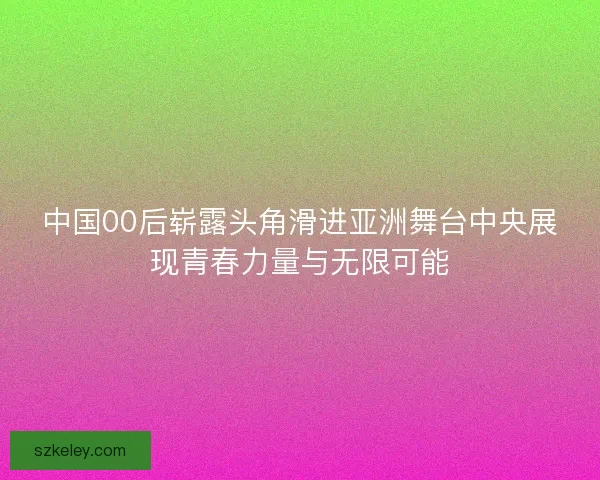 中国00后崭露头角滑进亚洲舞台中央展现青春力量与无限可能