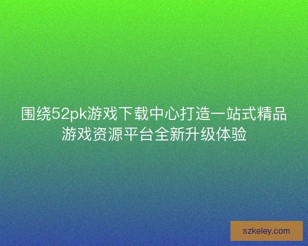 围绕52pk游戏下载中心打造一站式精品游戏资源平台全新升级体验