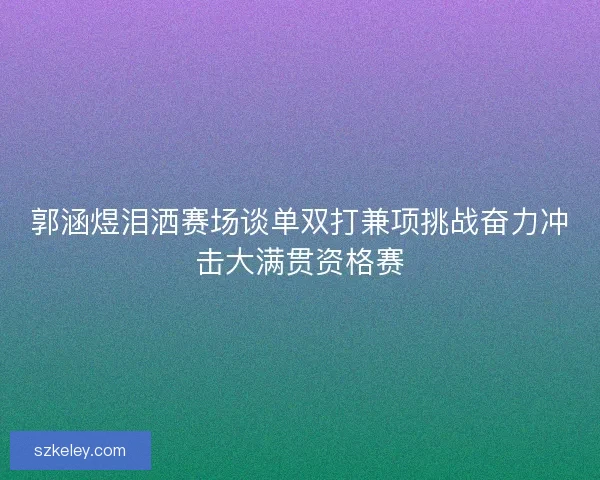 郭涵煜泪洒赛场谈单双打兼项挑战奋力冲击大满贯资格赛