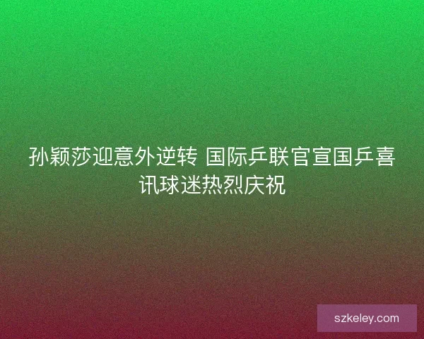 孙颖莎迎意外逆转 国际乒联官宣国乒喜讯球迷热烈庆祝