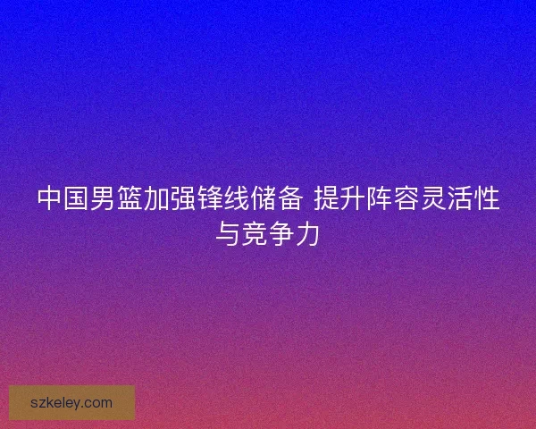 中国男篮加强锋线储备 提升阵容灵活性与竞争力
