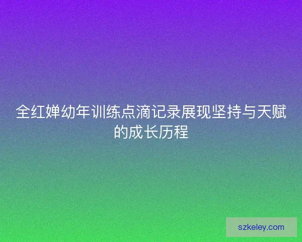 全红婵幼年训练点滴记录展现坚持与天赋的成长历程 全红婵幼年训练点滴记录展现坚持与天赋的成长历程