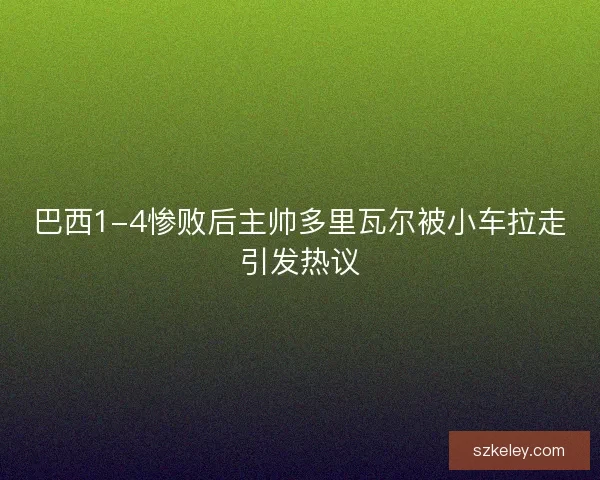 巴西1-4惨败后主帅多里瓦尔被小车拉走引发热议