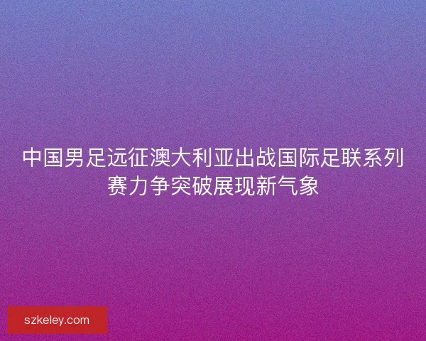 中国男足远征澳大利亚出战国际足联系列赛力争突破展现新气象
