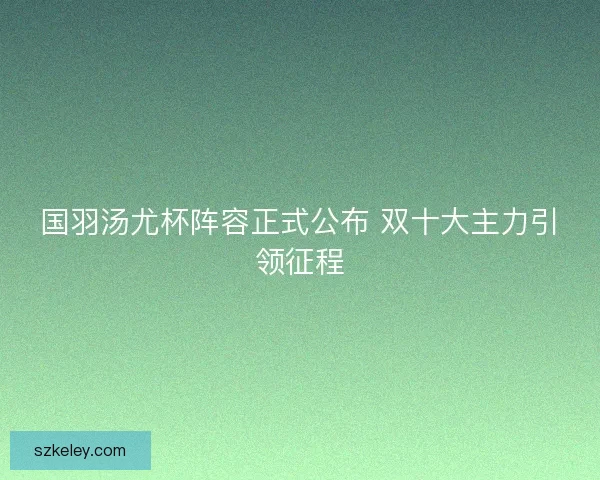 国羽汤尤杯阵容正式公布 双十大主力引领征程