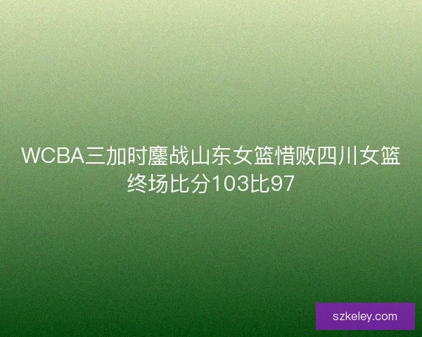 WCBA三加时鏖战山东女篮惜败四川女篮终场比分103比97