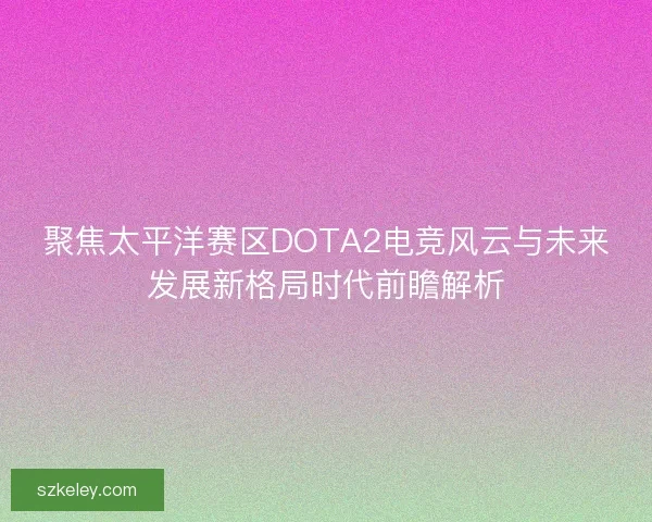 聚焦太平洋赛区DOTA2电竞风云与未来发展新格局时代前瞻解析