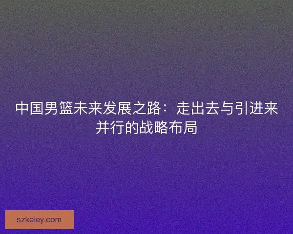 中国男篮未来发展之路:走出去与引进来并行的战略布局 中国男篮未来发展之路:走出去与引进来并行的战略布局