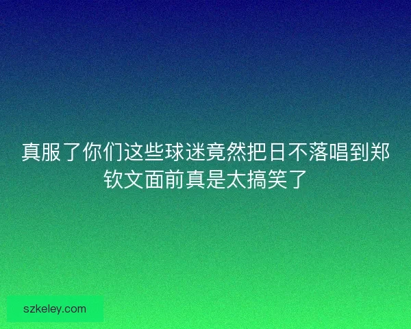 真服了你们这些球迷竟然把日不落唱到郑钦文面前真是太搞笑了 真服了你们这些球迷竟然把日不落唱到郑钦文面前真是太搞笑了