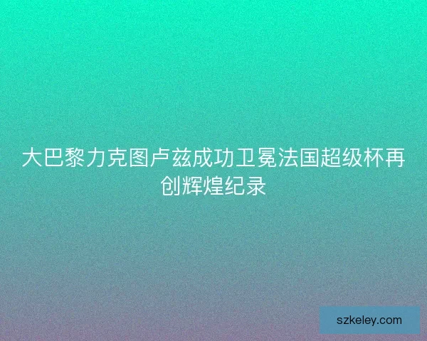 大巴黎力克图卢兹成功卫冕法国超级杯再创辉煌纪录